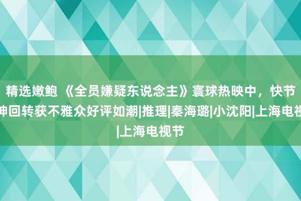 精选嫩鲍 《全员嫌疑东说念主》寰球热映中，快节律神回转获不雅众好评如潮|推理|秦海璐|小沈阳|上海电视节