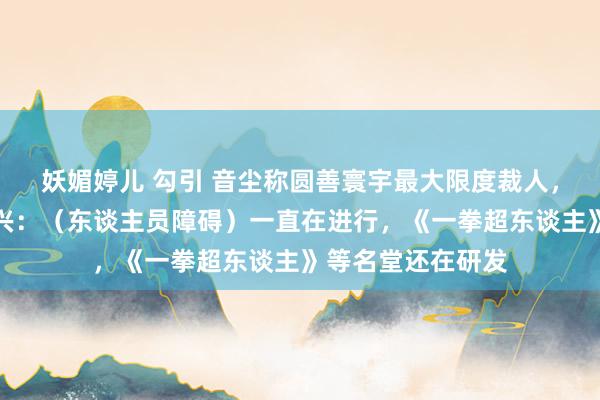 妖媚婷儿 勾引 音尘称圆善寰宇最大限度裁人，有关东谈主士复兴：（东谈主员障碍）一直在进行，《一拳超东谈主》等名堂还在研发