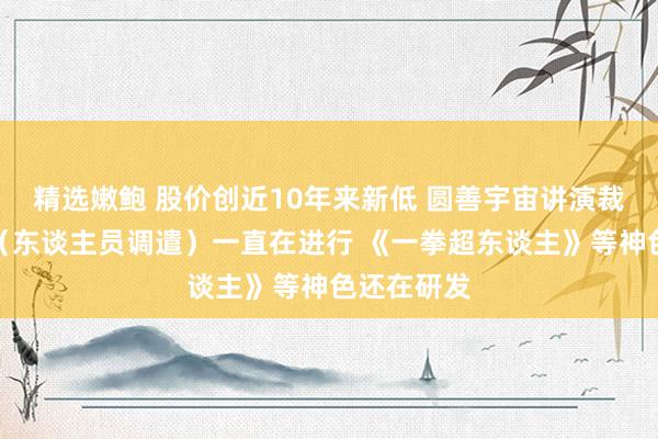 精选嫩鲍 股价创近10年来新低 圆善宇宙讲演裁人外传：（东谈主员调遣）一直在进行 《一拳超东谈主》等神色还在研发