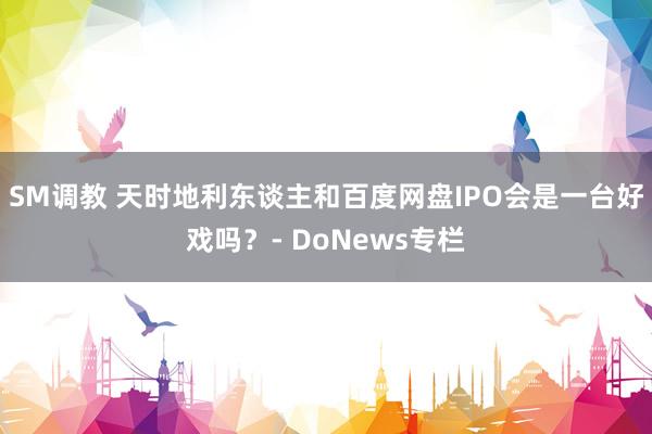 SM调教 天时地利东谈主和百度网盘IPO会是一台好戏吗？- DoNews专栏