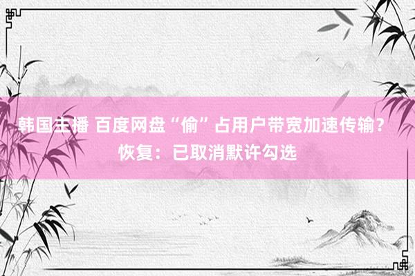 韩国主播 百度网盘“偷”占用户带宽加速传输？ 恢复：已取消默许勾选