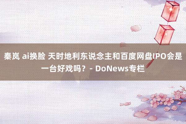 秦岚 ai换脸 天时地利东说念主和百度网盘IPO会是一台好戏吗？- DoNews专栏