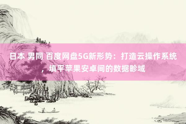 日本 男同 百度网盘5G新形势：打造云操作系统，填平苹果安卓间的数据畛域