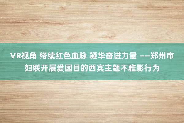 VR视角 络续红色血脉 凝华奋进力量 ——郑州市妇联开展爱国目的西宾主题不雅影行为