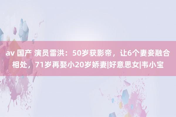 av 国产 演员雷洪：50岁获影帝，让6个妻妾融合相处，71岁再娶小20岁娇妻|好意思女|韦小宝