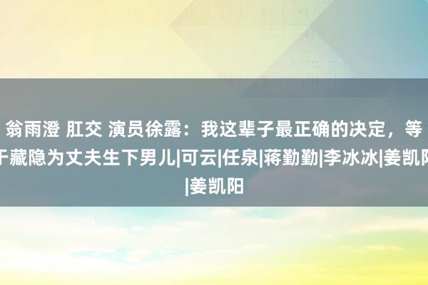 翁雨澄 肛交 演员徐露：我这辈子最正确的决定，等于藏隐为丈夫生下男儿|可云|任泉|蒋勤勤|李冰冰|姜凯阳