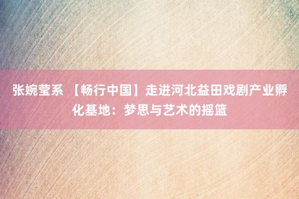 张婉莹系 【畅行中国】走进河北益田戏剧产业孵化基地：梦思与艺术的摇篮