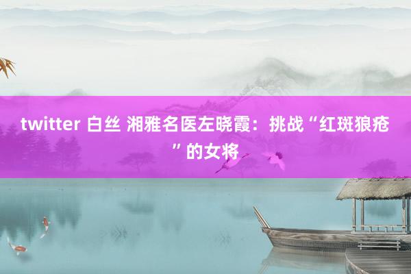 twitter 白丝 湘雅名医左晓霞：挑战“红斑狼疮”的女将