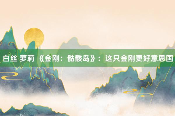 白丝 萝莉 《金刚：骷髅岛》：这只金刚更好意思国