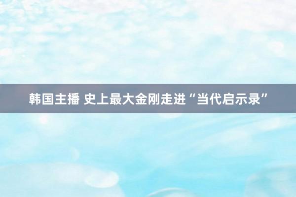 韩国主播 史上最大金刚走进“当代启示录”