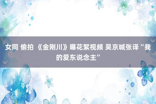 女同 偷拍 《金刚川》曝花絮视频 吴京喊张译“我的爱东说念主”