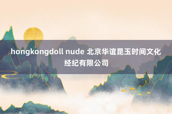 hongkongdoll nude 北京华谊昆玉时间文化经纪有限公司