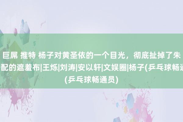 巨屌 推特 杨子对黄圣依的一个目光，彻底扯掉了朱门婚配的遮羞布|王烁|刘涛|安以轩|文娱圈|杨子(乒乓球畅通员)