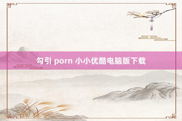 勾引 porn 小小优酷电脑版下载