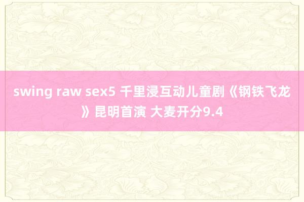 swing raw sex5 千里浸互动儿童剧《钢铁飞龙》昆明首演 大麦开分9.4