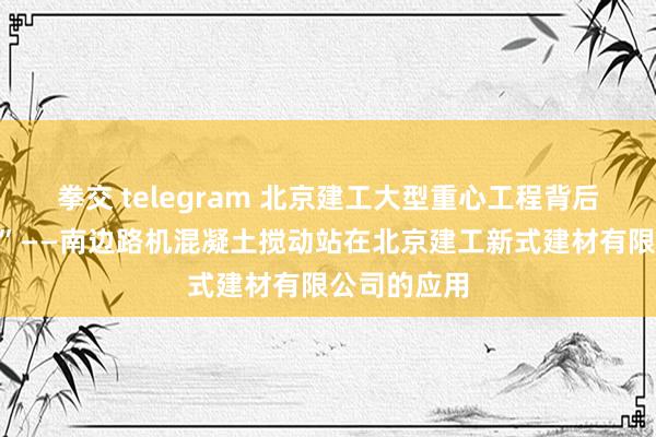 拳交 telegram 北京建工大型重心工程背后的“钢铁侠”——南边路机混凝土搅动站在北京建工新式建材有限公司的应用