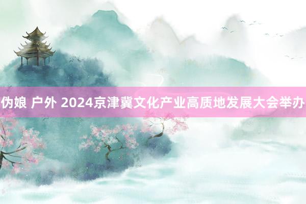 伪娘 户外 2024京津冀文化产业高质地发展大会举办