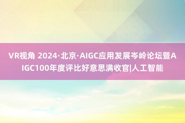 VR视角 2024·北京·AIGC应用发展岑岭论坛暨AIGC100年度评比好意思满收官|人工智能