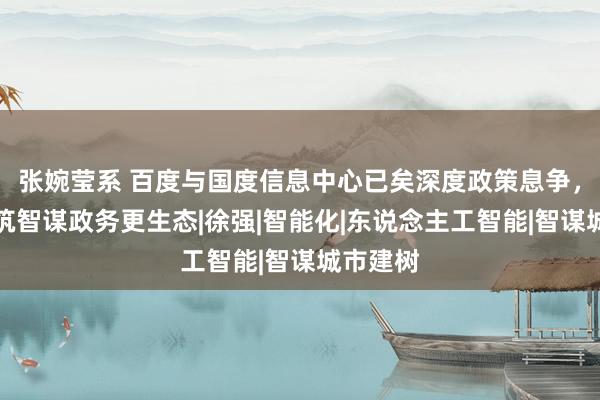 张婉莹系 百度与国度信息中心已矣深度政策息争，联袂共筑智谋政务更生态|徐强|智能化|东说念主工智能|智谋城市建树