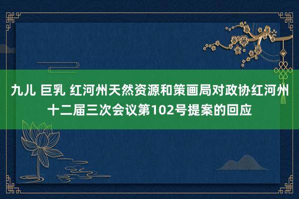 九儿 巨乳 红河州天然资源和策画局对政协红河州十二届三次会议第102号提案的回应