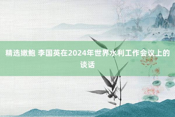 精选嫩鲍 李国英在2024年世界水利工作会议上的谈话