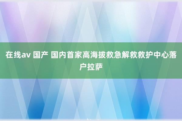 在线av 国产 国内首家高海拔救急解救救护中心落户拉萨