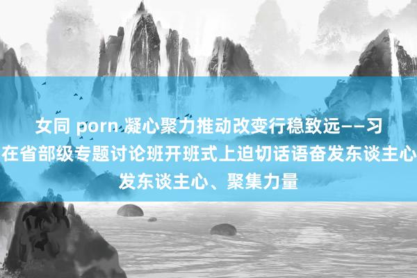 女同 porn 凝心聚力推动改变行稳致远——习近平总通知在省部级专题讨论班开班式上迫切话语奋发东谈主心、聚集力量