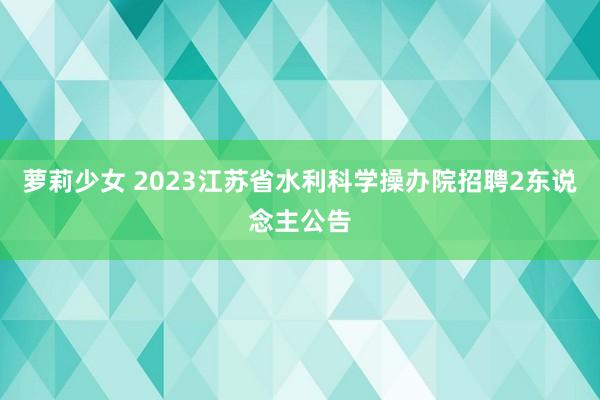 萝莉少女 2023江苏省水利科学操办院招聘2东说念主公告