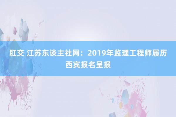 肛交 江苏东谈主社网：2019年监理工程师履历西宾报名呈报