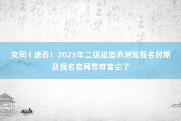 女同 t 速看！2025年二级建造师测验报名时期及报名官网等有音尘了