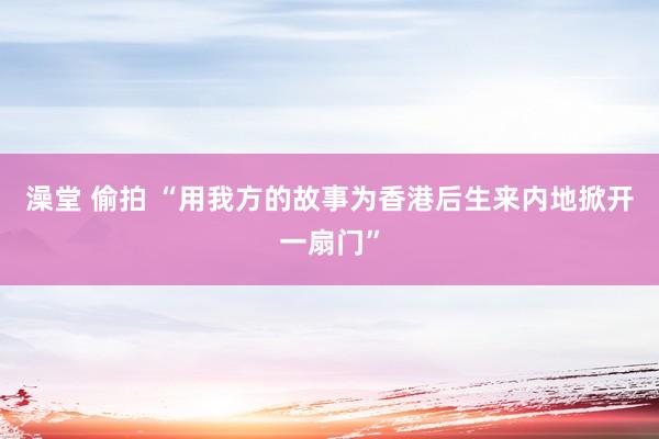 澡堂 偷拍 “用我方的故事为香港后生来内地掀开一扇门”