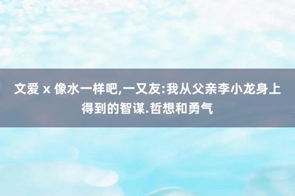 文爱 x 像水一样吧，一又友:我从父亲李小龙身上得到的智谋.哲想和勇气