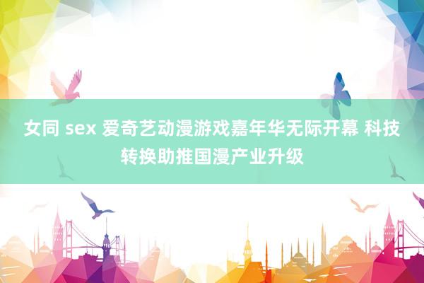 女同 sex 爱奇艺动漫游戏嘉年华无际开幕 科技转换助推国漫产业升级